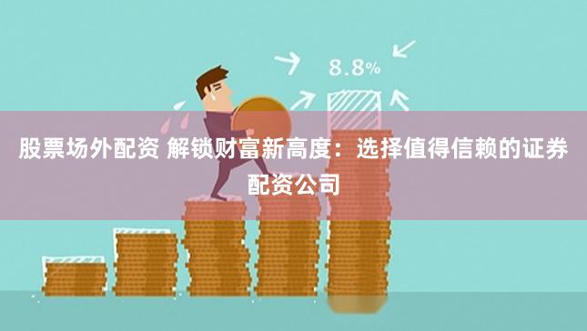 股票场外配资 解锁财富新高度：选择值得信赖的证券配资公司