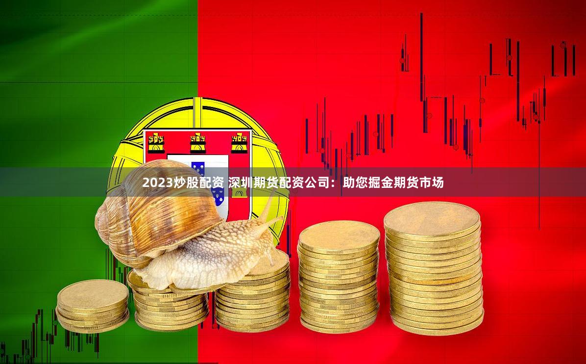 2023炒股配资 深圳期货配资公司：助您掘金期货市场